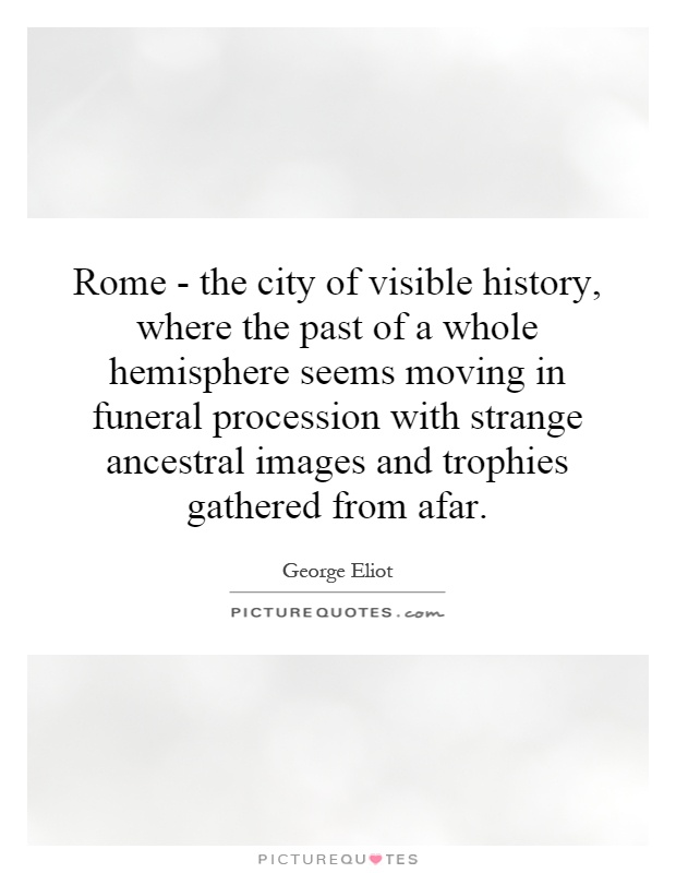 Rome - the city of visible history, where the past of a whole hemisphere seems moving in funeral procession with strange ancestral images and trophies gathered from afar Picture Quote #1