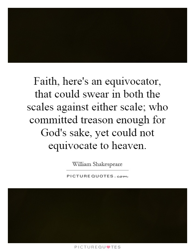 Faith, here's an equivocator, that could swear in both the scales against either scale; who committed treason enough for God's sake, yet could not equivocate to heaven Picture Quote #1
