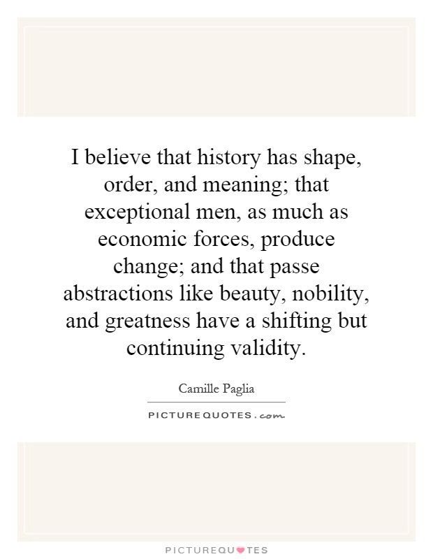 I believe that history has shape, order, and meaning; that exceptional men, as much as economic forces, produce change; and that passe abstractions like beauty, nobility, and greatness have a shifting but continuing validity Picture Quote #1
