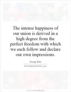 The intense happiness of our union is derived in a high degree from the perfect freedom with which we each follow and declare our own impressions Picture Quote #1