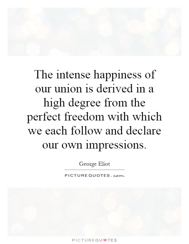 The intense happiness of our union is derived in a high degree from the perfect freedom with which we each follow and declare our own impressions Picture Quote #1
