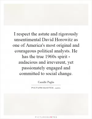 I respect the astute and rigorously unsentimental David Horowitz as one of America's most original and courageous political analysts. He has the true 1960s spirit - audacious and irreverent, yet passionately engaged and committed to social change Picture Quote #1