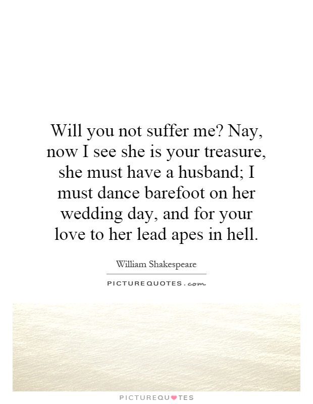 Will you not suffer me? Nay, now I see she is your treasure, she must have a husband; I must dance barefoot on her wedding day, and for your love to her lead apes in hell Picture Quote #1