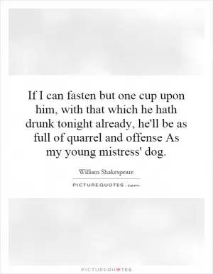 If I can fasten but one cup upon him, with that which he hath drunk tonight already, he'll be as full of quarrel and offense As my young mistress' dog Picture Quote #1