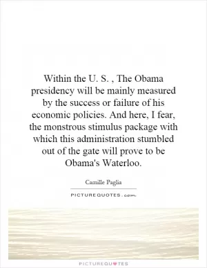 Within the U. S., The Obama presidency will be mainly measured by the success or failure of his economic policies. And here, I fear, the monstrous stimulus package with which this administration stumbled out of the gate will prove to be Obama's Waterloo Picture Quote #1