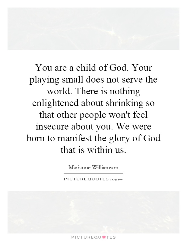 You are a child of God. Your playing small does not serve the world. There is nothing enlightened about shrinking so that other people won't feel insecure about you. We were born to manifest the glory of God that is within us Picture Quote #1