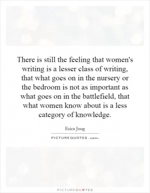 There is still the feeling that women's writing is a lesser class of writing, that what goes on in the nursery or the bedroom is not as important as what goes on in the battlefield, that what women know about is a less category of knowledge Picture Quote #1