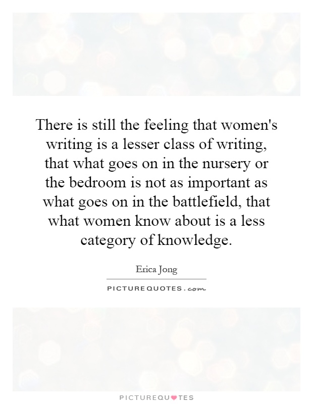 There is still the feeling that women's writing is a lesser class of writing, that what goes on in the nursery or the bedroom is not as important as what goes on in the battlefield, that what women know about is a less category of knowledge Picture Quote #1