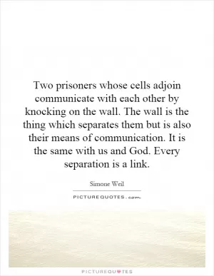 Two prisoners whose cells adjoin communicate with each other by knocking on the wall. The wall is the thing which separates them but is also their means of communication. It is the same with us and God. Every separation is a link Picture Quote #1