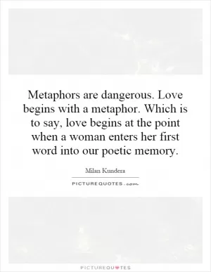 Metaphors are dangerous. Love begins with a metaphor. Which is to say, love begins at the point when a woman enters her first word into our poetic memory Picture Quote #1