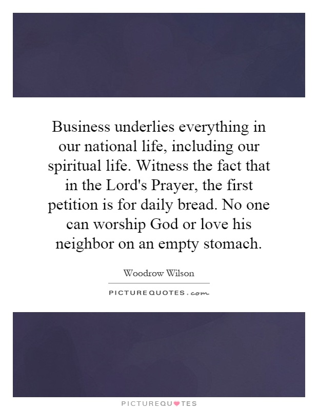 Business underlies everything in our national life, including our spiritual life. Witness the fact that in the Lord's Prayer, the first petition is for daily bread. No one can worship God or love his neighbor on an empty stomach Picture Quote #1