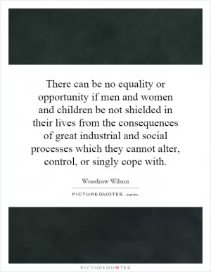 There can be no equality or opportunity if men and women and children be not shielded in their lives from the consequences of great industrial and social processes which they cannot alter, control, or singly cope with Picture Quote #1