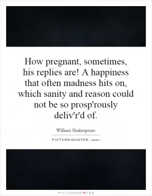 How pregnant, sometimes, his replies are! A happiness that often madness hits on, which sanity and reason could not be so prosp'rously deliv'r'd of Picture Quote #1