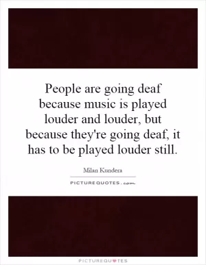 People are going deaf because music is played louder and louder, but because they're going deaf, it has to be played louder still Picture Quote #1
