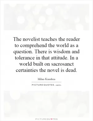 The novelist teaches the reader to comprehend the world as a question. There is wisdom and tolerance in that attitude. In a world built on sacrosanct certainties the novel is dead Picture Quote #1