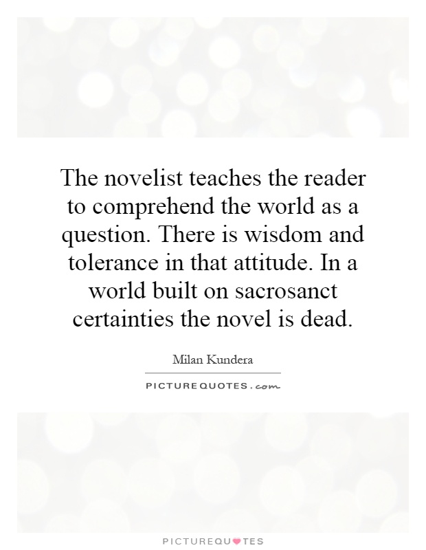 The novelist teaches the reader to comprehend the world as a question. There is wisdom and tolerance in that attitude. In a world built on sacrosanct certainties the novel is dead Picture Quote #1