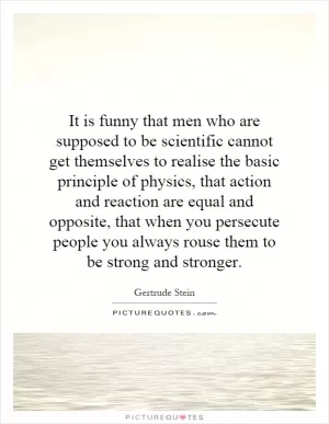 It is funny that men who are supposed to be scientific cannot get themselves to realise the basic principle of physics, that action and reaction are equal and opposite, that when you persecute people you always rouse them to be strong and stronger Picture Quote #1