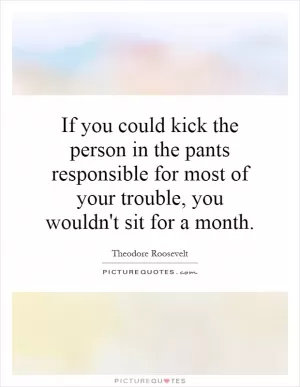 If you could kick the person in the pants responsible for most of your trouble, you wouldn't sit for a month Picture Quote #1