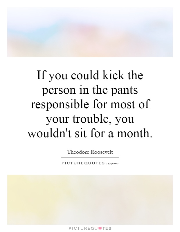 If you could kick the person in the pants responsible for most of your trouble, you wouldn't sit for a month Picture Quote #1