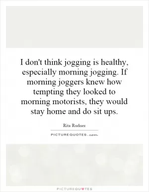 I don't think jogging is healthy, especially morning jogging. If morning joggers knew how tempting they looked to morning motorists, they would stay home and do sit ups Picture Quote #1