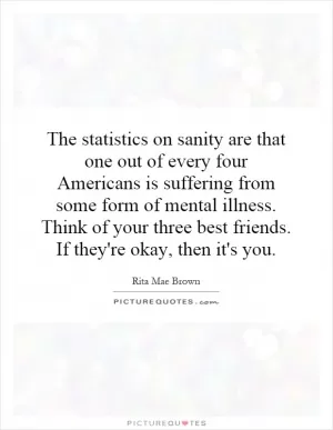 The statistics on sanity are that one out of every four Americans is suffering from some form of mental illness. Think of your three best friends. If they're okay, then it's you Picture Quote #1
