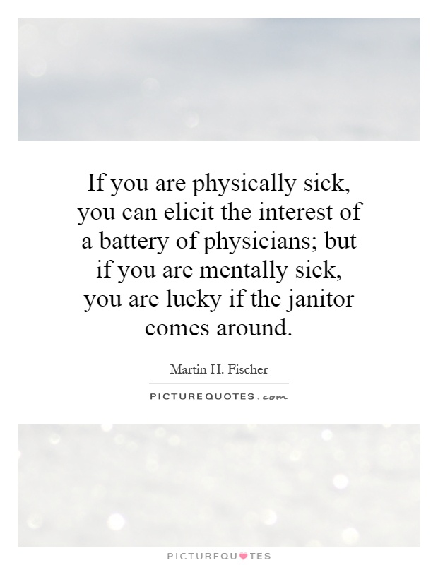 If you are physically sick, you can elicit the interest of a battery of physicians; but if you are mentally sick, you are lucky if the janitor comes around Picture Quote #1