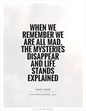 When we remember we are all mad, the mysteries disappear and life stands explained Picture Quote #1