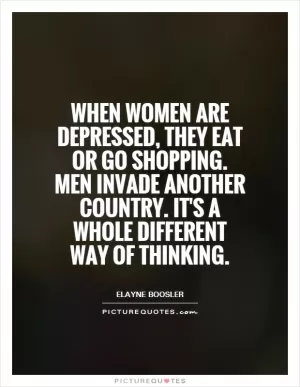 When women are depressed, they eat or go shopping. Men invade another country. It's a whole different way of thinking Picture Quote #1