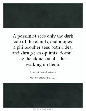A pessimist sees only the dark side of the clouds, and mopes; a philosopher sees both sides, and shrugs; an optimist doesn't see the clouds at all - he's walking on them Picture Quote #1