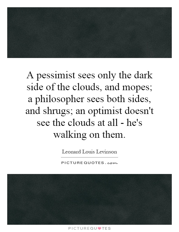 A pessimist sees only the dark side of the clouds, and mopes; a philosopher sees both sides, and shrugs; an optimist doesn't see the clouds at all - he's walking on them Picture Quote #1