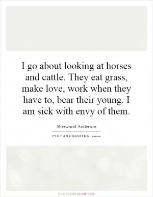 I go about looking at horses and cattle. They eat grass, make love, work when they have to, bear their young. I am sick with envy of them Picture Quote #1