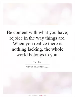 Be content with what you have; rejoice in the way things are. When you realize there is nothing lacking, the whole world belongs to you Picture Quote #1