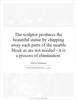 The sculptor produces the beautiful statue by chipping away such parts of the marble block as are not needed - it is a process of elimination Picture Quote #1