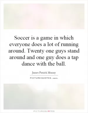 Soccer is a game in which everyone does a lot of running around. Twenty one guys stand around and one guy does a tap dance with the ball Picture Quote #1