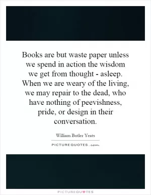 Books are but waste paper unless we spend in action the wisdom we get from thought - asleep. When we are weary of the living, we may repair to the dead, who have nothing of peevishness, pride, or design in their conversation Picture Quote #1