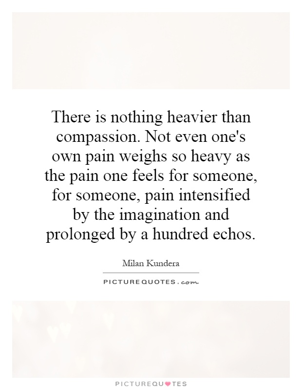 There is nothing heavier than compassion. Not even one's own pain weighs so heavy as the pain one feels for someone, for someone, pain intensified by the imagination and prolonged by a hundred echos Picture Quote #1