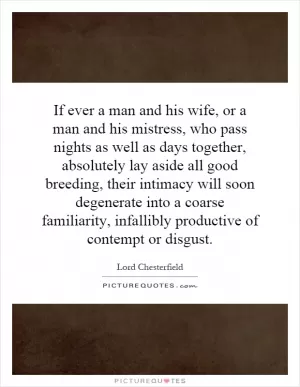 If ever a man and his wife, or a man and his mistress, who pass nights as well as days together, absolutely lay aside all good breeding, their intimacy will soon degenerate into a coarse familiarity, infallibly productive of contempt or disgust Picture Quote #1