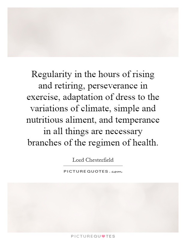 Regularity in the hours of rising and retiring, perseverance in exercise, adaptation of dress to the variations of climate, simple and nutritious aliment, and temperance in all things are necessary branches of the regimen of health Picture Quote #1