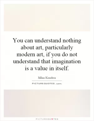 You can understand nothing about art, particularly modern art, if you do not understand that imagination is a value in itself Picture Quote #1
