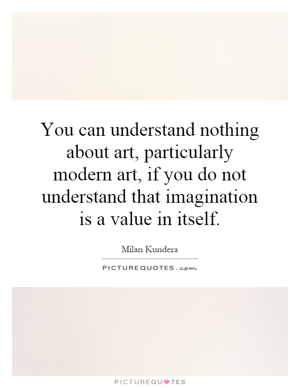 You can understand nothing about art, particularly modern art, if you do not understand that imagination is a value in itself Picture Quote #1