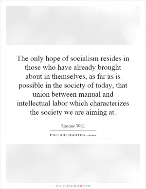 The only hope of socialism resides in those who have already brought about in themselves, as far as is possible in the society of today, that union between manual and intellectual labor which characterizes the society we are aiming at Picture Quote #1
