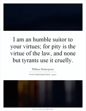 I am an humble suitor to your virtues; for pity is the virtue of the law, and none but tyrants use it cruelly Picture Quote #1