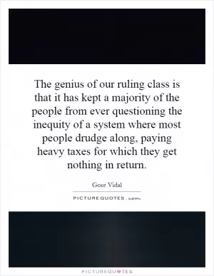 The genius of our ruling class is that it has kept a majority of the people from ever questioning the inequity of a system where most people drudge along, paying heavy taxes for which they get nothing in return Picture Quote #1
