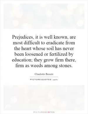 Prejudices, it is well known, are most difficult to eradicate from the heart whose soil has never been loosened or fertilized by education; they grow firm there, firm as weeds among stones Picture Quote #1