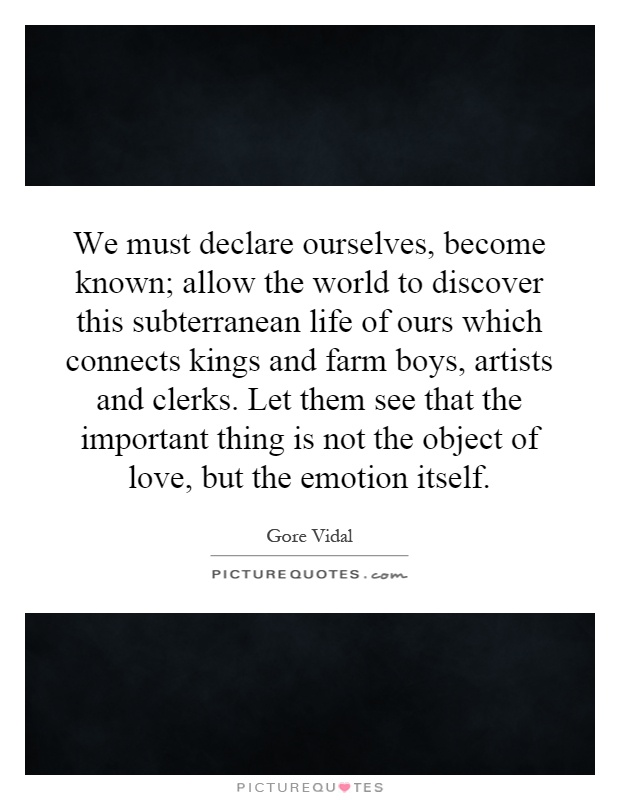 We must declare ourselves, become known; allow the world to discover this subterranean life of ours which connects kings and farm boys, artists and clerks. Let them see that the important thing is not the object of love, but the emotion itself Picture Quote #1