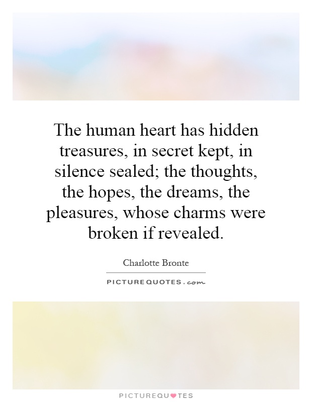 The human heart has hidden treasures, in secret kept, in silence sealed; the thoughts, the hopes, the dreams, the pleasures, whose charms were broken if revealed Picture Quote #1