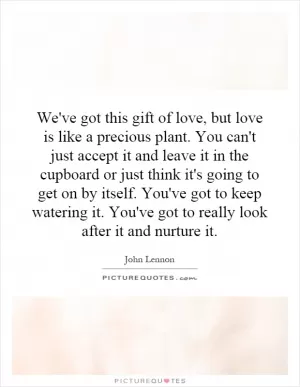 We've got this gift of love, but love is like a precious plant. You can't just accept it and leave it in the cupboard or just think it's going to get on by itself. You've got to keep watering it. You've got to really look after it and nurture it Picture Quote #1