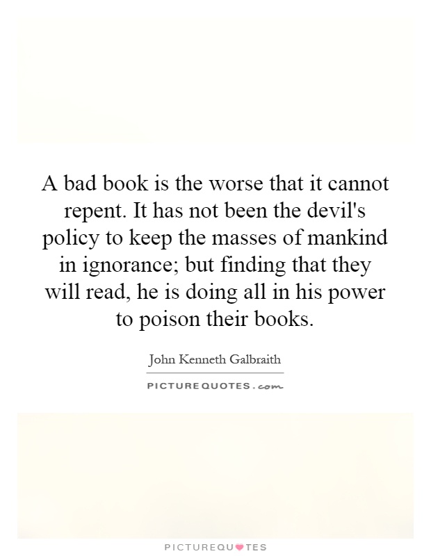 A bad book is the worse that it cannot repent. It has not been the devil's policy to keep the masses of mankind in ignorance; but finding that they will read, he is doing all in his power to poison their books Picture Quote #1