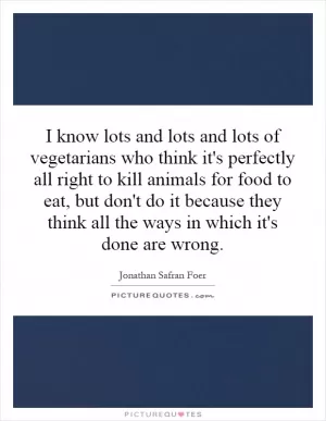 I know lots and lots and lots of vegetarians who think it's perfectly all right to kill animals for food to eat, but don't do it because they think all the ways in which it's done are wrong Picture Quote #1