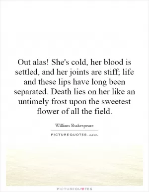 Out alas! She's cold, her blood is settled, and her joints are stiff; life and these lips have long been separated. Death lies on her like an untimely frost upon the sweetest flower of all the field Picture Quote #1